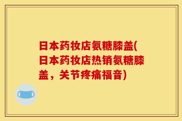 日本药妆店氨糖膝盖(日本药妆店热销氨糖膝盖，关节疼痛福音)