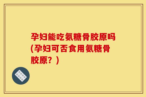 孕妇能吃氨糖骨胶原吗(孕妇可否食用氨糖骨胶原？)