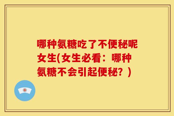 哪种氨糖吃了不便秘呢女生(女生必看：哪种氨糖不会引起便秘？)