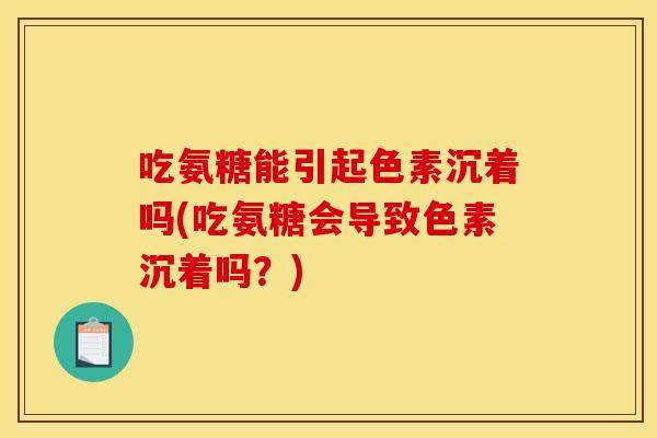 吃氨糖能引起色素沉着吗(吃氨糖会导致色素沉着吗？)