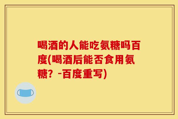喝酒的人能吃氨糖吗百度(喝酒后能否食用氨糖？-百度重写)