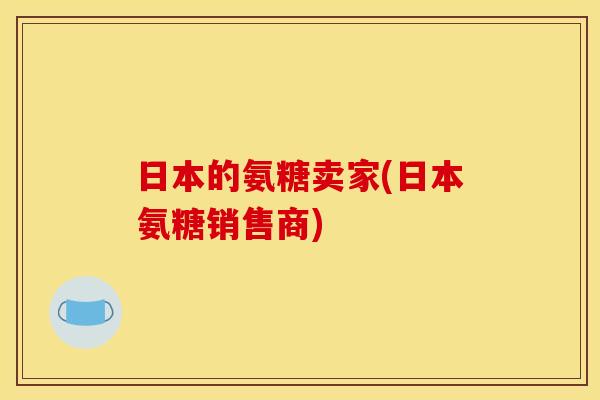 日本的氨糖卖家(日本氨糖销售商)
