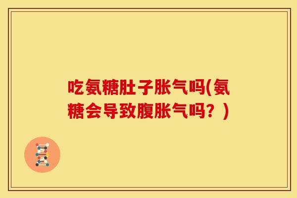 吃氨糖肚子胀气吗(氨糖会导致腹胀气吗？)