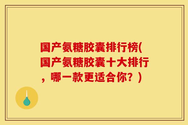 国产氨糖胶囊排行榜(国产氨糖胶囊十大排行，哪一款更适合你？)