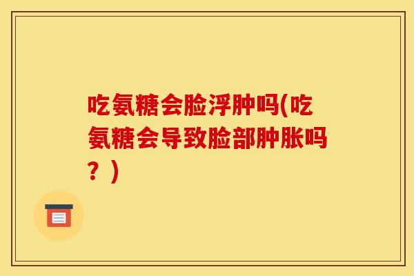 吃氨糖会脸浮肿吗(吃氨糖会导致脸部肿胀吗？)