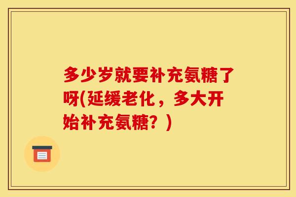 多少岁就要补充氨糖了呀(延缓老化，多大开始补充氨糖？)
