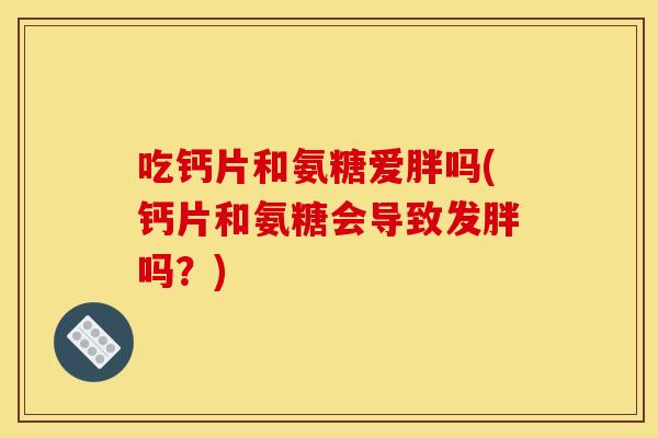 吃钙片和氨糖爱胖吗(钙片和氨糖会导致发胖吗？)