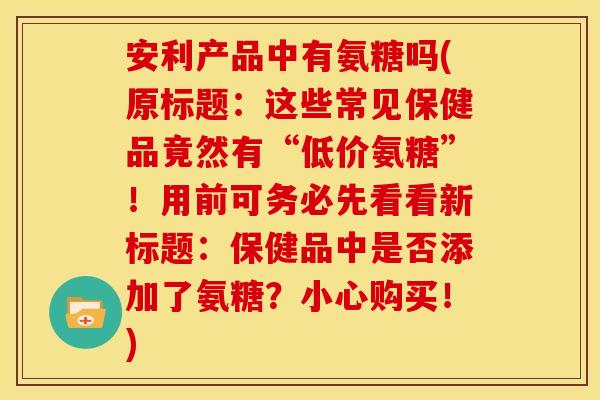 安利产品中有氨糖吗(原标题：这些常见保健品竟然有“低价氨糖”！用前可务必先看看新标题：保健品中是否添加了氨糖？小心购买！)
