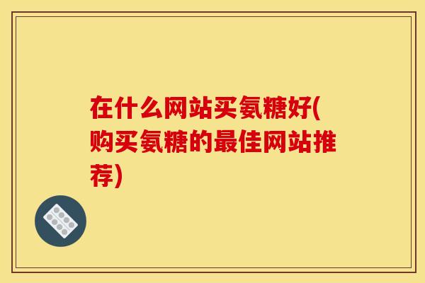 在什么网站买氨糖好(购买氨糖的最佳网站推荐)