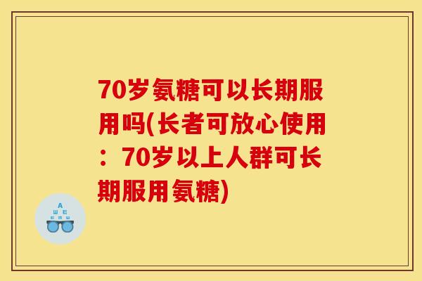 70岁氨糖可以长期服用吗(长者可放心使用：70岁以上人群可长期服用氨糖)