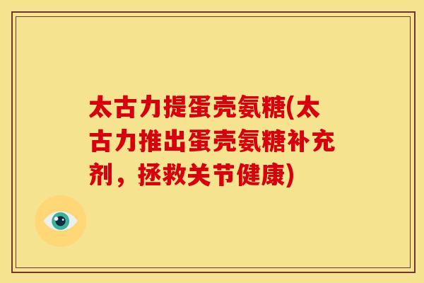 太古力提蛋壳氨糖(太古力推出蛋壳氨糖补充剂，拯救关节健康)