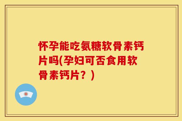 怀孕能吃氨糖软骨素钙片吗(孕妇可否食用软骨素钙片？)