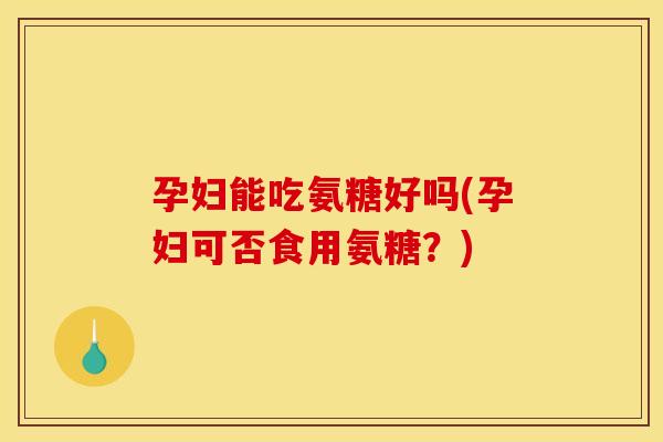 孕妇能吃氨糖好吗(孕妇可否食用氨糖？)