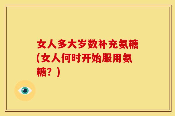 女人多大岁数补充氨糖(女人何时开始服用氨糖？)