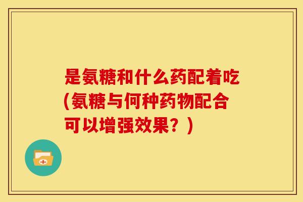 是氨糖和什么药配着吃(氨糖与何种药物配合可以增强效果？)