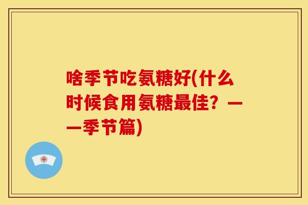 啥季节吃氨糖好(什么时候食用氨糖最佳？——季节篇)