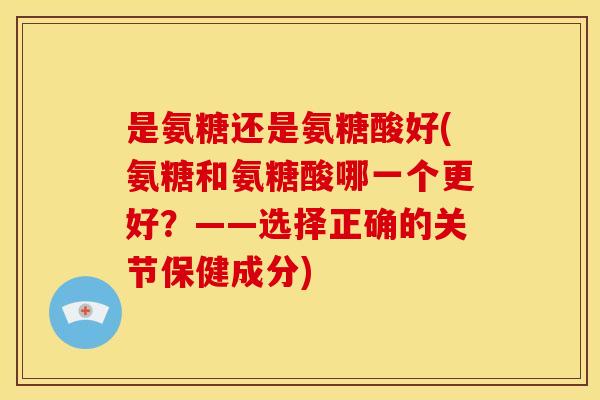 是氨糖还是氨糖酸好(氨糖和氨糖酸哪一个更好？——选择正确的关节保健成分)