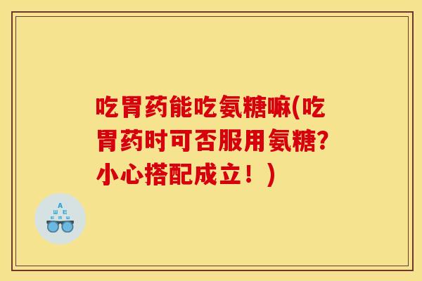 吃胃药能吃氨糖嘛(吃胃药时可否服用氨糖？小心搭配成立！)