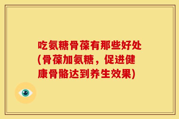 吃氨糖骨葆有那些好处(骨葆加氨糖，促进健康骨骼达到养生效果)