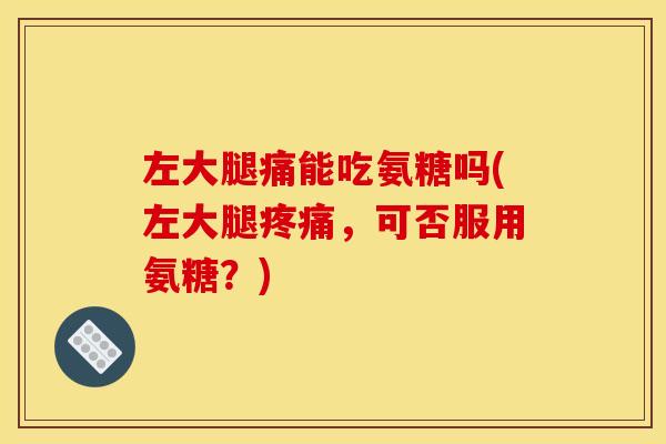 左大腿痛能吃氨糖吗(左大腿疼痛，可否服用氨糖？)