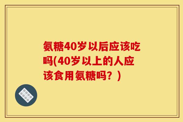 氨糖40岁以后应该吃吗(40岁以上的人应该食用氨糖吗？)