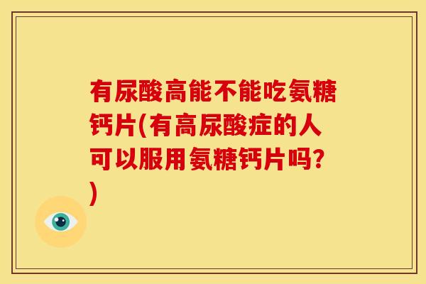 有尿酸高能不能吃氨糖钙片(有高尿酸症的人可以服用氨糖钙片吗？)