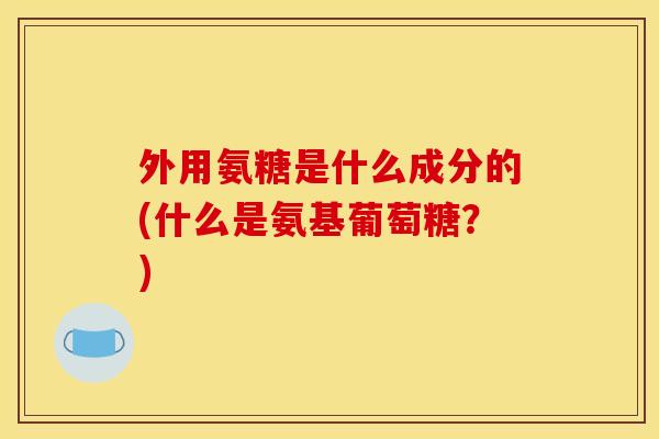 外用氨糖是什么成分的(什么是氨基葡萄糖？)