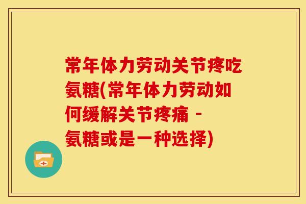 常年体力劳动关节疼吃氨糖(常年体力劳动如何缓解关节疼痛 - 氨糖或是一种选择)