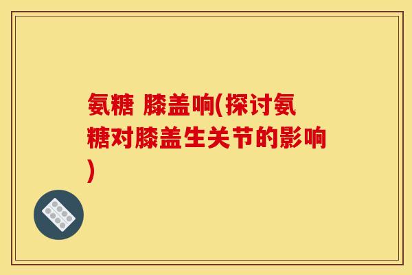 氨糖 膝盖响(探讨氨糖对膝盖生关节的影响)