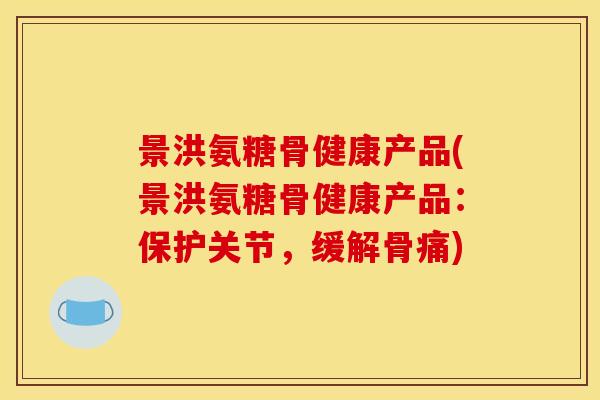 景洪氨糖骨健康产品(景洪氨糖骨健康产品：保护关节，缓解骨痛)