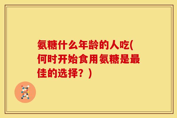氨糖什么年龄的人吃(何时开始食用氨糖是最佳的选择？)