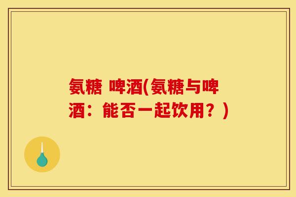 氨糖 啤酒(氨糖与啤酒：能否一起饮用？)