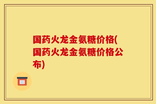 国药火龙金氨糖价格(国药火龙金氨糖价格公布)