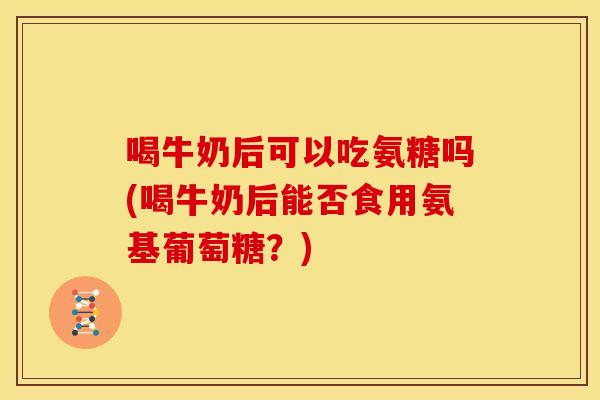 喝牛奶后可以吃氨糖吗(喝牛奶后能否食用氨基葡萄糖？)
