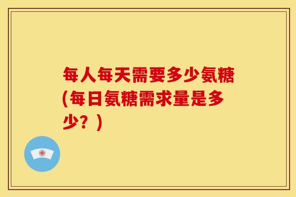 每人每天需要多少氨糖(每日氨糖需求量是多少？)