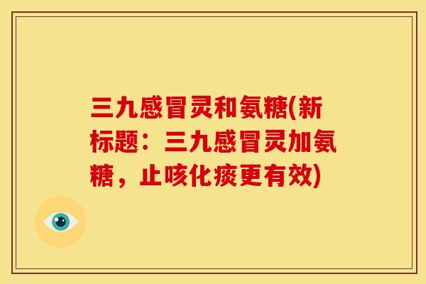 三九感冒灵和氨糖(新标题：三九感冒灵加氨糖，止咳化痰更有效)