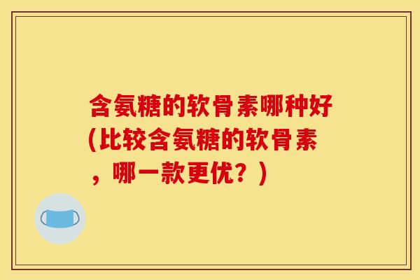 含氨糖的软骨素哪种好(比较含氨糖的软骨素，哪一款更优？)
