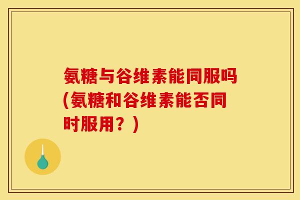 氨糖与谷维素能同服吗(氨糖和谷维素能否同时服用？)