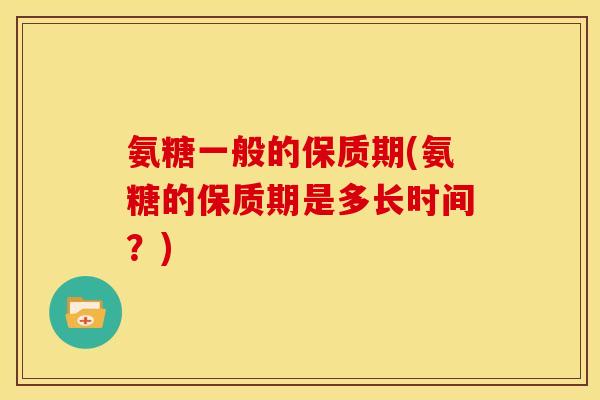 氨糖一般的保质期(氨糖的保质期是多长时间？)