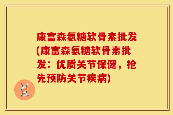 康富森氨糖软骨素批发(康富森氨糖软骨素批发：优质关节保健，抢先预防关节疾病)