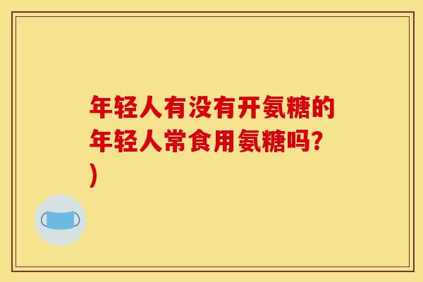 年轻人有没有开氨糖的年轻人常食用氨糖吗？)