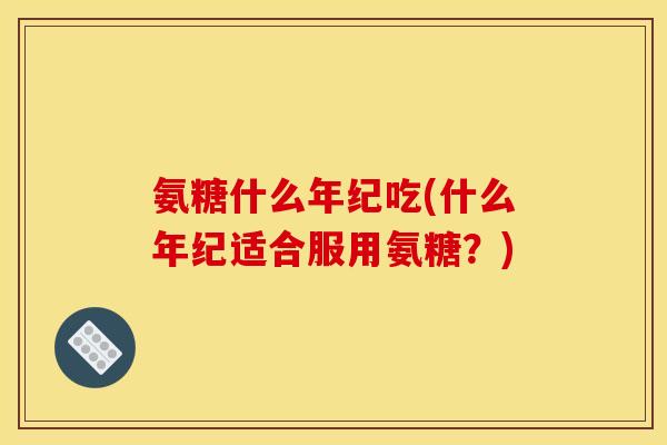 氨糖什么年纪吃(什么年纪适合服用氨糖？)
