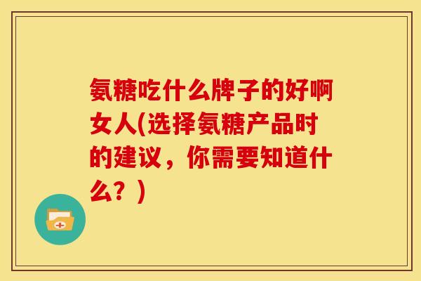 氨糖吃什么牌子的好啊女人(选择氨糖产品时的建议，你需要知道什么？)