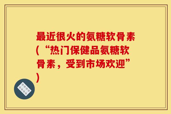 最近很火的氨糖软骨素(“热门保健品氨糖软骨素，受到市场欢迎”)