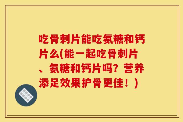吃骨刺片能吃氨糖和钙片么(能一起吃骨刺片、氨糖和钙片吗？营养添足效果护骨更佳！)