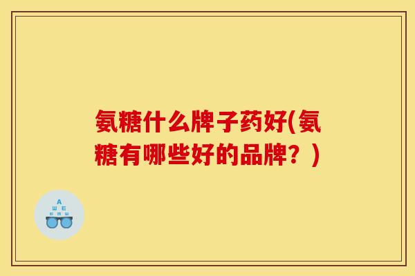 氨糖什么牌子药好(氨糖有哪些好的品牌？)