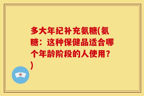 多大年纪补充氨糖(氨糖：这种保健品适合哪个年龄阶段的人使用？)