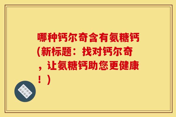 哪种钙尔奇含有氨糖钙(新标题：找对钙尔奇，让氨糖钙助您更健康！)