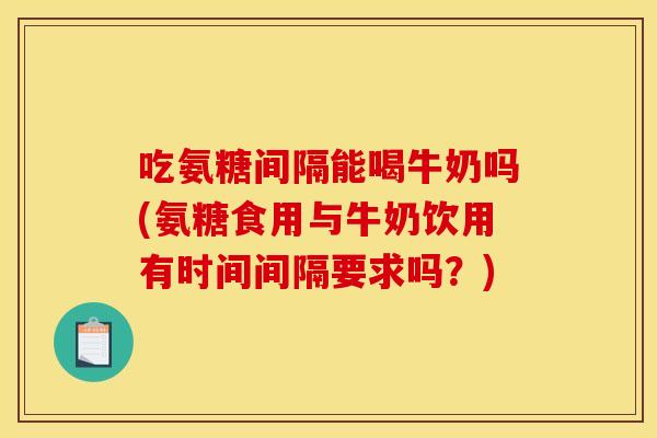 吃氨糖间隔能喝牛奶吗(氨糖食用与牛奶饮用有时间间隔要求吗？)