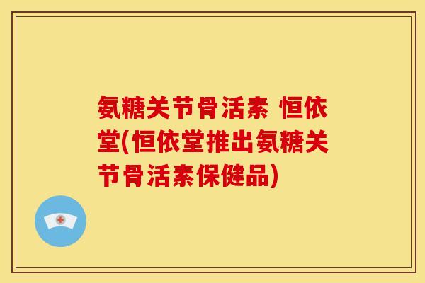 氨糖关节骨活素 恒依堂(恒依堂推出氨糖关节骨活素保健品)